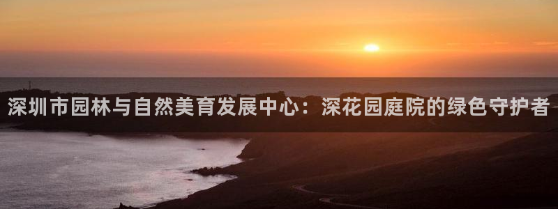 新宝gg官方下载:深圳市园林与自然美育发展中心:深花园庭院的绿色守护者
